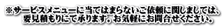 ※サービスメニューに当てはまらないご依頼に関しましては、 　 要見積もりにて承ります。お気軽にお問合せください。