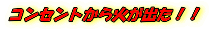 コンセントから火が出た！！ 