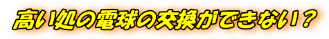 高い処の電球の交換ができない？